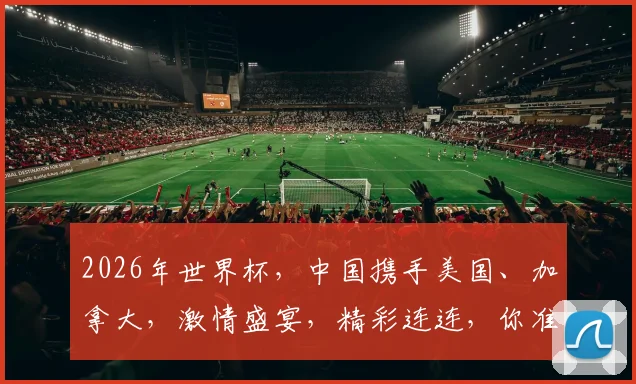 2026年世界杯，中国携手美国、加拿大，激情盛宴，精彩连连，你准备好了吗