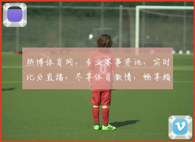 热博体育网，专业赛事资讯，实时比分直播，尽享体育激情，畅享精彩赛事，一网打尽
