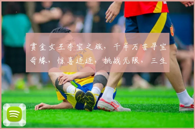 赏金女王夺宝之旅，千辛万苦寻宝奇缘，惊喜连连，挑战无限，三生有幸